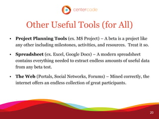 Other Useful Tools (for All)
• Project Planning Tools (ex. MS Project) – A beta is a project like
  any other including milestones, activities, and resources. Treat it so.

• Spreadsheet (ex. Excel, Google Docs) – A modern spreadsheet
  contains everything needed to extract endless amounts of useful data
  from any beta test.

• The Web (Portals, Social Networks, Forums) – Mined correctly, the
  internet offers an endless collection of great participants.




                                                                            20
 