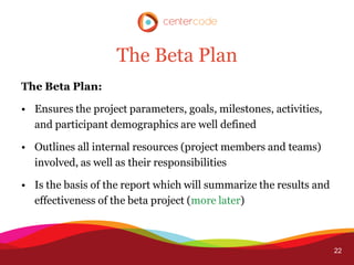 The Beta Plan
The Beta Plan:

• Ensures the project parameters, goals, milestones, activities,
  and participant demographics are well defined

• Outlines all internal resources (project members and teams)
  involved, as well as their responsibilities

• Is the basis of the report which will summarize the results and
  effectiveness of the beta project (more later)



                                                                    22
 