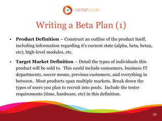 Writing a Beta Plan (1)
• Product Definition – Construct an outline of the product itself,
  including information regarding it’s current state (alpha, beta, beta2,
  etc), high-level modules, etc.

• Target Market Definition – Detail the types of individuals this
  product will be sold to. This could include consumers, business IT
  departments, soccer moms, previous customers, and everything in
  between. Most products span multiple markets. Break down the
  types of users you plan to recruit into pools. Include the tester
  requirements (time, hardware, etc) in this definition.



                                                                            23
 