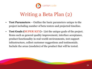 Writing a Beta Plan (2)
• Test Parameters – Outline the basic parameters unique to the
  project including number of beta testers and projected timeline.

• Test Goals (SUPER KEY)– List the unique goals of the project.
  Items such as general quality improvement, interface acceptance,
  product functionality in real-world environments, test support
  infrastructure, collect customer suggestions and testimonials.
  Include the areas (modules) of the product that will be tested.




                                                                     24
 