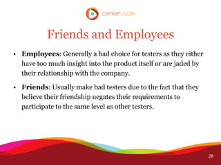 Friends and Employees
• Employees: Generally a bad choice for testers as they either
  have too much insight into the product itself or are jaded by
  their relationship with the company.

• Friends: Usually make bad testers due to the fact that they
  believe their friendship negates their requirements to
  participate to the same level as other testers.




                                                                  28
 