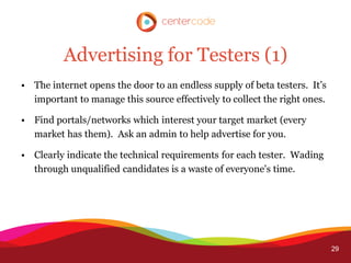 Advertising for Testers (1)
• The internet opens the door to an endless supply of beta testers. It’s
  important to manage this source effectively to collect the right ones.

• Find portals/networks which interest your target market (every
  market has them). Ask an admin to help advertise for you.

• Clearly indicate the technical requirements for each tester. Wading
  through unqualified candidates is a waste of everyone's time.




                                                                           29
 