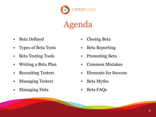 Agenda
• Beta Defined             • Closing Beta
• Types of Beta Tests      • Beta Reporting
• Beta Testing Tools       • Promoting Beta
• Writing a Beta Plan      • Common Mistakes
• Recruiting Testers       • Elements for Success
• Managing Testers         • Beta Myths
• Managing Data            • Beta FAQs



                                                    3
 