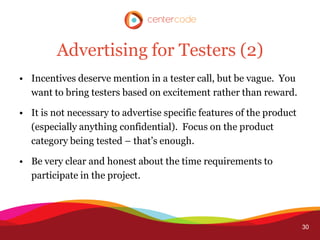Advertising for Testers (2)
• Incentives deserve mention in a tester call, but be vague. You
  want to bring testers based on excitement rather than reward.

• It is not necessary to advertise specific features of the product
  (especially anything confidential). Focus on the product
  category being tested – that’s enough.

• Be very clear and honest about the time requirements to
  participate in the project.




                                                                      30
 