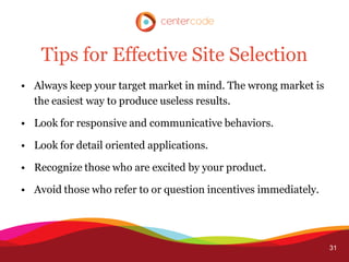 Tips for Effective Site Selection
• Always keep your target market in mind. The wrong market is
  the easiest way to produce useless results.

• Look for responsive and communicative behaviors.

• Look for detail oriented applications.

• Recognize those who are excited by your product.

• Avoid those who refer to or question incentives immediately.




                                                                 31
 