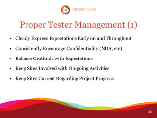 Proper Tester Management (1)
• Clearly Express Expectations Early on and Throughout

• Consistently Encourage Confidentiality (NDA, etc)

• Balance Gratitude with Expectations

• Keep Sites Involved with On-going Activities

• Keep Sites Current Regarding Project Progress




                                                         33
 