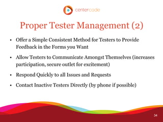 Proper Tester Management (2)
• Offer a Simple Consistent Method for Testers to Provide
  Feedback in the Forms you Want

• Allow Testers to Communicate Amongst Themselves (increases
  participation, secure outlet for excitement)

• Respond Quickly to all Issues and Requests

• Contact Inactive Testers Directly (by phone if possible)




                                                             34
 