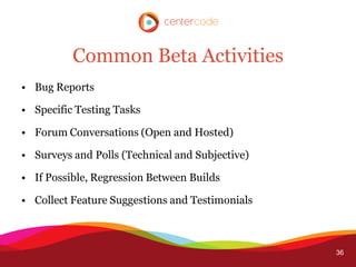 Common Beta Activities
• Bug Reports

• Specific Testing Tasks

• Forum Conversations (Open and Hosted)

• Surveys and Polls (Technical and Subjective)

• If Possible, Regression Between Builds

• Collect Feature Suggestions and Testimonials



                                                 36
 