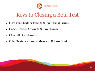 Keys to Closing a Beta Test
• Give Your Testers Time to Submit Final Issues

• Cut-off Tester Access to Submit Issues

• Close all Open Issues

• Offer Testers a Simple Means to Return Product




                                                   40
 