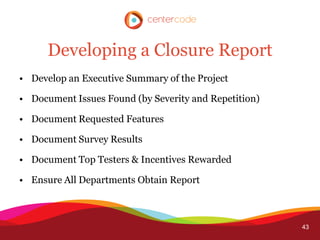 Developing a Closure Report
• Develop an Executive Summary of the Project

• Document Issues Found (by Severity and Repetition)

• Document Requested Features

• Document Survey Results

• Document Top Testers & Incentives Rewarded

• Ensure All Departments Obtain Report



                                                       43
 