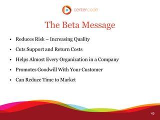 The Beta Message
• Reduces Risk – Increasing Quality

• Cuts Support and Return Costs

• Helps Almost Every Organization in a Company

• Promotes Goodwill With Your Customer

• Can Reduce Time to Market




                                                 45
 