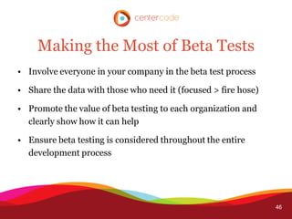Making the Most of Beta Tests
• Involve everyone in your company in the beta test process

• Share the data with those who need it (focused > fire hose)

• Promote the value of beta testing to each organization and
  clearly show how it can help

• Ensure beta testing is considered throughout the entire
  development process




                                                                46
 