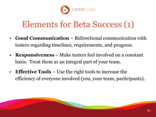 Elements for Beta Success (1)
• Good Communication – Bidirectional communication with
  testers regarding timelines, requirements, and progress.

• Responsiveness – Make testers feel involved on a constant
  basis. Treat them as an integral part of your team.

• Effective Tools – Use the right tools to increase the
  efficiency of everyone involved (you, your team, participants).




                                                                    51
 