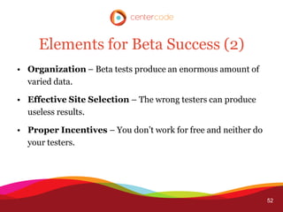 Elements for Beta Success (2)
• Organization – Beta tests produce an enormous amount of
  varied data.

• Effective Site Selection – The wrong testers can produce
  useless results.

• Proper Incentives – You don’t work for free and neither do
  your testers.




                                                               52
 