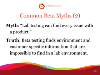 Common Beta Myths (2)
Myth: “Lab testing can find every issue with
 a product.”
Truth: Beta testing finds environment and
 customer specific information that are
 impossible to find in a lab environment.


                                               55
 