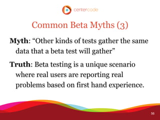 Common Beta Myths (3)
Myth: “Other kinds of tests gather the same
 data that a beta test will gather”
Truth: Beta testing is a unique scenario
 where real users are reporting real
 problems based on first hand experience.


                                              56
 