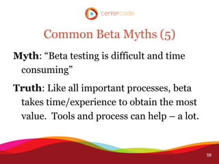 Common Beta Myths (5)
Myth: “Beta testing is difficult and time
 consuming”
Truth: Like all important processes, beta
 takes time/experience to obtain the most
 value. Tools and process can help – a lot.


                                              58
 