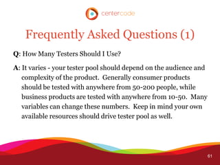 Frequently Asked Questions (1)
Q: How Many Testers Should I Use?

A: It varies - your tester pool should depend on the audience and
   complexity of the product. Generally consumer products
   should be tested with anywhere from 50-200 people, while
   business products are tested with anywhere from 10-50. Many
   variables can change these numbers. Keep in mind your own
   available resources should drive tester pool as well.




                                                                    61
 