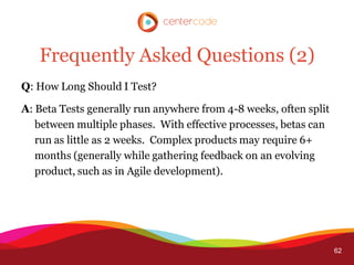 Frequently Asked Questions (2)
Q: How Long Should I Test?

A: Beta Tests generally run anywhere from 4-8 weeks, often split
   between multiple phases. With effective processes, betas can
   run as little as 2 weeks. Complex products may require 6+
   months (generally while gathering feedback on an evolving
   product, such as in Agile development).




                                                                   62
 