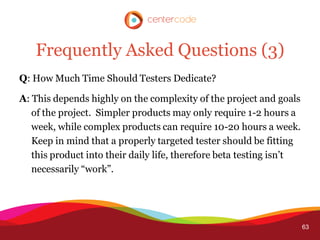 Frequently Asked Questions (3)
Q: How Much Time Should Testers Dedicate?

A: This depends highly on the complexity of the project and goals
   of the project. Simpler products may only require 1-2 hours a
   week, while complex products can require 10-20 hours a week.
   Keep in mind that a properly targeted tester should be fitting
   this product into their daily life, therefore beta testing isn’t
   necessarily “work”.




                                                                      63
 