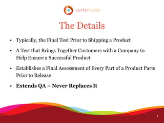 The Details
• Typically, the Final Test Prior to Shipping a Product

• A Test that Brings Together Customers with a Company to
  Help Ensure a Successful Product

• Establishes a Final Assessment of Every Part of a Product Parts
  Prior to Release

• Extends QA – Never Replaces It




                                                                    7
 