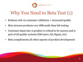 Why You Need to Beta Test (1)
• Reduces risk via customer validation + increased quality

• Beta stresses products very differently than lab testing

• Customer input into A product is critical to its success and is
  part of all quality systems (ISO 9001, Six Sigma, etc)

• Beta complements all other aspects of product development




                                                                    8
 