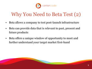 Why You Need to Beta Test (2)
• Beta allows a company to test post-launch infrastructure

• Beta can provide data that is relevant to past, present and
  future products

• Beta offers a unique window of opportunity to meet and
  further understand your target market first-hand




                                                                9
 