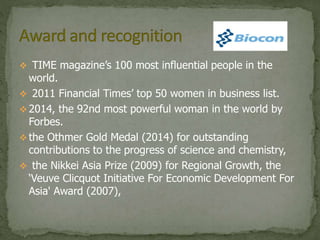  TIME magazine’s 100 most influential people in the
world.
 2011 Financial Times’ top 50 women in business list.
 2014, the 92nd most powerful woman in the world by
Forbes.
 the Othmer Gold Medal (2014) for outstanding
contributions to the progress of science and chemistry,
 the Nikkei Asia Prize (2009) for Regional Growth, the
‘Veuve Clicquot Initiative For Economic Development For
Asia' Award (2007),
 