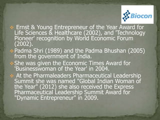  Ernst & Young Entrepreneur of the Year Award for
Life Sciences & Healthcare (2002), and 'Technology
Pioneer' recognition by World Economic Forum
(2002).
Padma Shri (1989) and the Padma Bhushan (2005)
from the government of India.
She was given the Economic Times Award for
'Businesswoman of the Year' in 2004.
 At the Pharmaleaders Pharmaceutical Leadership
Summit she was named "Global Indian Woman of
the Year" (2012) she also received the Express
Pharmaceutical Leadership Summit Award for
"Dynamic Entrepreneur" in 2009.
 