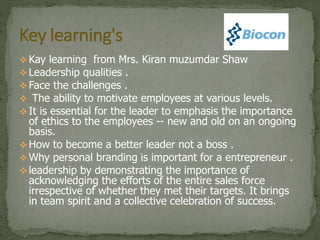  Kay learning from Mrs. Kiran muzumdar Shaw
 Leadership qualities .
 Face the challenges .
 The ability to motivate employees at various levels.
 It is essential for the leader to emphasis the importance
of ethics to the employees -- new and old on an ongoing
basis.
 How to become a better leader not a boss .
 Why personal branding is important for a entrepreneur .
 leadership by demonstrating the importance of
acknowledging the efforts of the entire sales force
irrespective of whether they met their targets. It brings
in team spirit and a collective celebration of success.
 