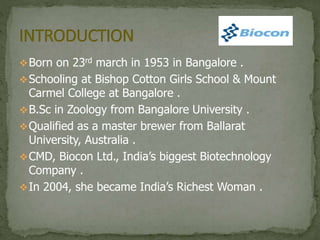Born on 23rd march in 1953 in Bangalore .
Schooling at Bishop Cotton Girls School & Mount
Carmel College at Bangalore .
B.Sc in Zoology from Bangalore University .
Qualified as a master brewer from Ballarat
University, Australia .
CMD, Biocon Ltd., India’s biggest Biotechnology
Company .
In 2004, she became India’s Richest Woman .
 