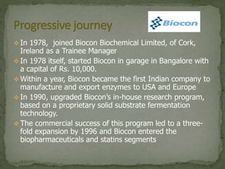  In 1978, joined Biocon Biochemical Limited, of Cork,
Ireland as a Trainee Manager
 In 1978 itself, started Biocon in garage in Bangalore with
a capital of Rs. 10,000.
 Within a year, Biocon became the first Indian company to
manufacture and export enzymes to USA and Europe
 In 1990, upgraded Biocon’s in-house research program,
based on a proprietary solid substrate fermentation
technology.
 The commercial success of this program led to a three-
fold expansion by 1996 and Biocon entered the
biopharmaceuticals and statins segments
 