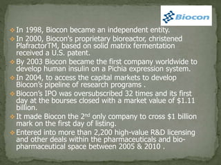  In 1998, Biocon became an independent entity.
 In 2000, Biocon's proprietary bioreactor, christened
PlafractorTM, based on solid matrix fermentation
received a U.S. patent.
 By 2003 Biocon became the first company worldwide to
develop human insulin on a Pichia expression system.
 In 2004, to access the capital markets to develop
Biocon’s pipeline of research programs .
 Biocon’s IPO was oversubscribed 32 times and its first
day at the bourses closed with a market value of $1.11
billion.
 It made Biocon the 2nd only company to cross $1 billion
mark on the first day of listing.
 Entered into more than 2,200 high-value R&D licensing
and other deals within the pharmaceuticals and bio-
pharmaceutical space between 2005 & 2010 .
 