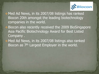 Med Ad News, in its 2007/08 listings has ranked
Biocon 20th amongst the leading biotechnology
companies in the world.
Biocon also recently received the 2009 BioSingapore
Asia Pacific Biotechnology Award for Best Listed
Company .
Med Ad News, in its 2007/08 listings also ranked
Biocon as 7th Largest Employer in the world.
 