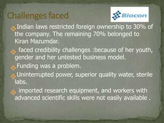 Indian laws restricted foreign ownership to 30% of
the company. The remaining 70% belonged to
Kiran Mazumdar.
 faced credibility challenges :because of her youth,
gender and her untested business model.
Funding was a problem.
Uninterrupted power, superior quality water, sterile
labs.
 imported research equipment, and workers with
advanced scientific skills were not easily available .
 