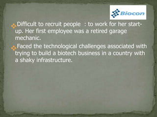 Difficult to recruit people : to work for her start-
up. Her first employee was a retired garage
mechanic.
Faced the technological challenges associated with
trying to build a biotech business in a country with
a shaky infrastructure.
 