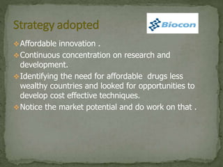 Affordable innovation .
Continuous concentration on research and
development.
Identifying the need for affordable drugs less
wealthy countries and looked for opportunities to
develop cost effective techniques.
Notice the market potential and do work on that .
 