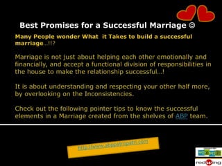 Best Promises for a Successful Marriage   Many People wonder What  it Takes to build a successful marriage…!!?Marriage is not just about helping each other emotionally and financially, and accept a functional division of responsibilities in the house to make the relationship successful…!It is about understanding and respecting your other half more, by overlooking on the Inconsistencies.Check out the following pointer tips to know the successful elements in a Marriage created from the shelves of ABP team.  http://www.abppatropatri.com 