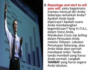 3. Repackage and starttosellyourself, yaitubagaimanamampumenjualdiri Anda: Seberaparamahkah Anda? Apakah Anda layakdipercaya? Apakahsuara Anda mendatangkankegembiraan? Yang V.I.T.A.L. dalamVoice Anda, MelakukanCross-Up SellingdalamPenjualan Anda melaluiTelepon. LakukanPenutupanSekarang, atauAndatidakakanpernahmendapat order. Tanda-tanda membeli yang harus Anda cermati. LangkahTAMBAT yang harussegera Anda lakukan.