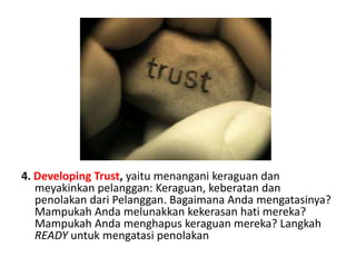 4. Developing Trust, yaitumenanganikeraguandanmeyakinkanpelanggan: Keraguan, keberatandanpenolakandariPelanggan. BagaimanaAndamengatasinya? MampukahAndamelunakkankekerasanhatimereka? MampukahAndamenghapuskeraguanmereka? Langkah READYuntukmengatasipenolakan