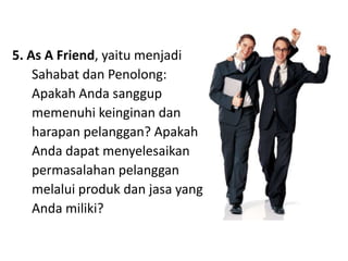 5. As A Friend, yaitumenjadiSahabat dan Penolong: Apakah Anda sanggupmemenuhikeinginan dan harapanpelanggan? ApakahAndadapatmenyelesaikanpermasalahanpelangganmelaluiprodukdanjasa yang Andamiliki?