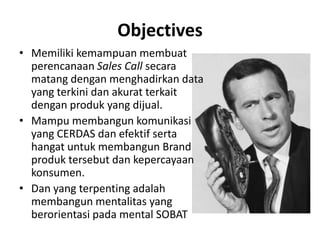 ObjectivesMemilikikemampuanmembuatperencanaanSales Callsecaramatangdenganmenghadirkan data yang terkinidanakuratterkaitdenganproduk yang dijual.Mampumembangunkomunikasi yang CERDAS danefektifsertahangatuntukmembangun Brand produktersebutdankepercayaankonsumen.Dan yang terpentingadalahmembangunmentalitas yang berorientasipada mental SOBAT