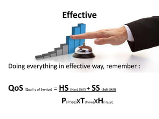 EffectiveDoing everything in effective way, remember :QoS(Quality of Service) = HS(Hard Skill) + SS(Soft Skill)P(Price)xT(Time)xH(Hazel)