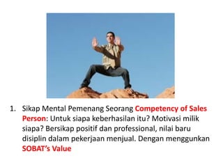 Sikap Mental PemenangSeorangCompetency of Sales Person: Untuksiapakeberhasilanitu? Motivasimiliksiapa? Bersikappositifdan professional, nilaibarudisiplindalampekerjaanmenjual. DenganmenggunkanSOBAT’s Value