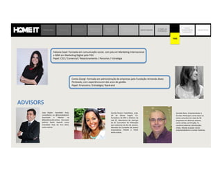 Joao	
   Kepler:	
   Inves,dor	
   Anjo,	
  
conselheiro	
   na	
   @AnjosdoBrasil;	
  
Associado	
   e	
   Mentor	
   na	
  
@SeedInves,mentos;	
   Vencedor	
  
prêmio	
   Spark	
   Awards	
   como	
  
Inves,dor	
   Anjo	
   do	
   Ano	
   2015,	
  
entre	
  outros.	
  
Camila	
  Farani:	
  Inves,dora-­‐	
  anjo,	
  
VP	
   do	
   Gávea	
   Angels,	
   Co-­‐
fundadora	
  do	
  MIA	
  e	
  diretora	
  da	
  
Lab	
   22,	
   laboratorio	
   de	
   startups	
  
do	
   RJ.	
   Consultora	
   da	
   Federação	
  
das	
  Indústrias	
  do	
  Rio	
  de	
  Janeiro,	
  
Membro	
  do	
  Conselho	
  de	
  Jovens	
  
Empresários	
   FIRJAN	
   e	
   FIESP,	
  
entre	
  outros.	
  
Fabiana	
  Saad:	
  Formada	
  em	
  comunicação	
  social,	
  com	
  pós	
  em	
  Marke,ng	
  Internacional	
  
e	
  MBA	
  em	
  Marke,ng	
  Digital	
  pela	
  FGV.	
  	
  
Papel:	
  CEO	
  /	
  Comercial	
  /	
  Relacionamento	
  /	
  Parcerias	
  /	
  Estratégia	
  
Camla	
  Giorgi:	
  Formada	
  em	
  administração	
  de	
  empresas	
  pela	
  Fundação	
  Armando	
  Alves	
  
Penteado,	
  com	
  experiência	
  em	
  dez	
  anos	
  de	
  gestão.	
  	
  
Papel:	
  Financeira	
  /	
  Estratégia	
  /	
  Back-­‐end	
  
PROBLEMA SOLUÇÃO
JORNADA DO
CLIENTE
MODELO DE
NEGÓCIO
MERCADO
DECOR
MATRIZ DE
CONCORRÊNCIA
BENCHMARK
O QUE JÁ
FIZEMOS?
TIME
ONDE
QUEREMOS
CHEGAR?
OBJETIVOS
TIME
ADVISORS	
  
Sou	
  Empreendedor	
  e	
  Escritor	
  
Comecei	
  meu	
  primeiro	
  negócio	
  aos	
  
26	
  anos	
  em	
  1988,	
  e	
  de	
  lá	
  para	
  cá	
  
par,cipei	
  como	
  sócio	
  ou	
  como	
  
consultor	
  em	
  mais	
  de	
  30	
  empresas	
  
em	
  diversos	
  setores,	
  como	
  varejo,	
  
construção,	
  TI,	
  comércio	
  exterior,	
  
distribuição,	
  mídia.	
  Minha	
  missão	
  é	
  
apoiar	
  novos	
  empreendedores	
  e	
  
contar	
  histórias.	
  
Joao	
   Kepler:	
   Inves,dor	
   Anjo,	
  
conselheiro	
   na	
   @AnjosdoBrasil;	
  
Associado	
   e	
   Mentor	
   na	
  
@SeedInves,mentos;	
   Vencedor	
  
prêmio	
   Spark	
   Awards	
   como	
  
Inves,dor	
   Anjo	
   do	
   Ano	
   2015,	
  
entre	
  outros.	
  
Camila	
  Farani:	
  Inves,dora-­‐	
  anjo,	
  
VP	
   do	
   Gávea	
   Angels,	
   Co-­‐
fundadora	
  do	
  MIA	
  e	
  diretora	
  da	
  
Lab	
   22,	
   laboratorio	
   de	
   startups	
  
do	
   RJ.	
   Consultora	
   da	
   Federação	
  
das	
  Indústrias	
  do	
  Rio	
  de	
  Janeiro,	
  
Membro	
  do	
  Conselho	
  de	
  Jovens	
  
Empresários	
   FIRJAN	
   e	
   FIESP,	
  
entre	
  outros.	
  
Fabiana	
  Saad:	
  Formada	
  em	
  comunicação	
  social,	
  com	
  pós	
  em	
  Marke,ng	
  Internacional	
  
e	
  MBA	
  em	
  Marke,ng	
  Digital	
  pela	
  FGV.	
  	
  
Papel:	
  CEO	
  /	
  Comercial	
  /	
  Relacionamento	
  /	
  Parcerias	
  /	
  Estratégia	
  
Camla	
  Giorgi:	
  Formada	
  em	
  administração	
  de	
  empresas	
  pela	
  Fundação	
  Armando	
  Alves	
  
Penteado,	
  com	
  experiência	
  em	
  dez	
  anos	
  de	
  gestão.	
  	
  
Papel:	
  Financeira	
  /	
  Estratégia	
  /	
  Back-­‐end	
  
ADVISORS	
  
Geraldo	
  Neto:	
  Empreendedor	
  e	
  
Escritor.	
  Par,cipou	
  como	
  sócio	
  ou	
  
como	
  consultor	
  em	
  mais	
  de	
  30	
  
empresas	
  em	
  diversos	
  setores,	
  
como	
  varejo,	
  construção,	
  TI,	
  
comércio	
  exterior,	
  distribuição,	
  
mídia.	
  Missão	
  é	
  apoiar	
  novos	
  
empreendedores	
  e	
  contar	
  histórias.	
  
TIME
 