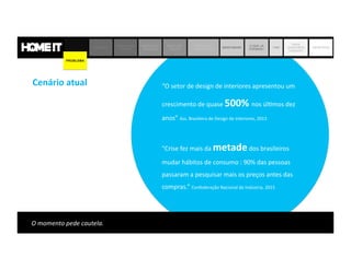 Cenário	
  atual	
   “O	
  setor	
  de	
  design	
  de	
  interiores	
  apresentou	
  um	
  	
  	
  	
  
crescimento	
  de	
  quase	
  500%	
  nos	
  úl,mos	
  dez	
  
anos”	
  Ass.	
  Brasileira	
  de	
  Design	
  de	
  Interiores,	
  2013	
  	
  
"Crise	
  fez	
  mais	
  da	
  metade	
  dos	
  brasileiros	
  
mudar	
  hábitos	
  de	
  consumo	
  :	
  90%	
  das	
  pessoas	
  
passaram	
  a	
  pesquisar	
  mais	
  os	
  preços	
  antes	
  das	
  
compras.”	
  Confederação	
  Nacional	
  da	
  Indústria,	
  2015	
  
PROBLEMA SOLUÇÃO
JORNADA DO
CLIENTE
MODELO DE
NEGÓCIO
MERCADO
DECOR
MATRIZ DE
CONCORRÊNCIA
BENCHMARK
O QUE JÁ
FIZEMOS?
TIME
ONDE
QUEREMOS
CHEGAR?
OBJETIVOS
PROBLEMA
 
