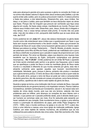 este para alcança-lo grande erro pois sucesso e gloria no conceito de Cristo vai
na contra mão destes valores E depois disto Jesus andava pela Galileia, e já não
queria andar pela Judéia, pois os judeus procuravam matá-lo. E estava próxima
a festa dos judeus, a dos tabernáculos. Disseram-lhe, pois, seus irmãos: Sai
daqui, e vai para a Judéia, para que também os teus discípulos vejam as obras
que fazes. Porque não há ninguém que procure ser conhecido que faça coisa
alguma em oculto. Se fazes estas coisas, manifesta-te ao mundo. Porque nem
mesmo seus irmãos criam nele. Disse-lhes, pois, Jesus: Ainda não é chegado o
meu tempo, mas o vosso tempo sempre está pronto. O mundo não vos pode
odiar, mas ele me odeia a mim, porquanto dele testifico que as suas obras são
más. Jo 7:1-73
Como podemos ler em João 3:7, Jesus não estava interessado na gloria deste
mundo como não entenderam seus irmãos que o questionaram por fazer o que
fazia sem buscar reconhecimento e lhe deram credito. Todos que provaram da
presença de Deus em suas vidas nunca buscaram glorias para si mesmo vejam
Moises que estava no antigo Testamento, … Pela fé, Moisés, já adulto, recusou
ser aclamado como filho da filha do Faraó, preferindo ser maltratado com o povo
de Deus a desfrutar os prazeres que o pecado é capaz de proporcionar por curto
período de tempo. Por amor ao Messias, julgou sua desonra uma riqueza mais
excelente que os tesouros do Egito, porquanto contemplava sua gloriosa
recompensa... Hb 11:24-26 4. Então podemos ler em 2 Co 12 Paulo o apostolo
de Cristo sendo orientado pelo senhor a se gloriar nas fraquezas, pois é nesta
que se aperfeiçoa o poder de Deus é onde se manifesta gloria de Deus neste
mundo e o resultado é diferente do que mundo entende por gloria, esta não é
atraente suficiente para agradar aqueles que buscam reconhecimento
visibilidade, felicidade, gozo, porque é eterna, portanto não produz o resultado
que a gloria terrena produz. O reino de Deus não é deste mundo e quem está de
fora não pode vê-lo, porque o reino de Deus só pode ser visto e compreendido
de dentro para fora, ele não consiste em coisas corruptíveis, como fama dinheiro,
poder político, aparência ele é eterno está repleto da gloria de Deus.
Quando a igreja se tornou uma instituição não foi por vontade de Deus, mas pelo
reconhecimento de um governo terreno o do imperador romano, Flavius Valerius
Constantinus, também conhecido por Constantino, século 4. Ao nascer esta vem
repleta de vícios deste mundo, pois sua raiz era terrena, satanás não teve
problemas para se infiltrar, pois alcançou os corações de seus líderes com a
vaidade, o que parece ser o pecado preferido deste, pois é através deste que o
ser humano se corrompe cada vez mais, Eva foi seduzida pela serpente por
haver vaidade em seu coração. Este mundanismo levou a igreja a uma reforma
moral e a promoção do absolutismo do papa, pelo então Papa Gregorius VII
(1073 - 1085), mas o mundo continuou na igreja e no ano de 1517, Lutero deu
início a uma reforma e nasceu uma nova igreja da instituição politizada, Igreja
Católica, por estar repleta de valores mundanos, ele acreditava que se nos
voltássemos para palavra através das cinco solas, Sola fide (somente a fé), Sola
3
https://www.bibliaonline.com.br/acf/jo/7
4
http://bibliaportugues.com/hebrews/11-25.htm
 