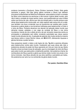 scriptura (somente a Escritura), Solus Christus (somente Cristo), Sola gratia
(somente a graça), Soli Deo gloria (glória somente a Deus) que definem
princípios fundamentais da Reforma Protestante, esta poderia cumprir a vontade
de Deus como descreve as escrituras e não buscar a gloria deste mundo, pois
não é esta a vontade do nosso senhor Jesus, que questionado por seus irmãos
sobre sua forma de vida, afirma que não era amado pelo o mundo porque suas
obras dava testemunho contra este, em João capitulo sete versus de um a sete,
que também nos leva a entender que ao buscarmos ser aceitos pelo mundo,
buscamos a gloria deste e nos tornamos ineficazes para testemunhar a Cristo e
o reino de Deus. Portanto devemos nos desviar da sedução deste mundo que
alimenta nossas vaidades e nos cega da vontade de Deus e nos torna
mundanos, tirando de nós o efeito de luz e de sal, tornando nossa luta contra os
principados e potestades sem efeito, anulando autoridade que Jesus exerce
neste mundo através de nós. A sedução de satanás não mudou ainda é a mesma
que lançou sobre o nosso Senhor Jesus, em Mt 4:1-11, oferecendo riquezas e
glorias terrenas e poder terreno.
Que possamos resistir o diabo e ele fugira de nós, Tg 4:4 e seremos eficazes
para testemunhar contra este mundo, mostrando que suas obras são más e
poderemos através do poder de Deus operando em nós por meio de seu Santo
Espirito e levar as boas novas de salvação, que é a mensagem do reino de Deus
para este mundo que está podre e totalmente perdido. Isto podemos chamar de
contracultura de Deus quando a gloria que temos neste mundo nos anula e nos
torna invisíveis, mas Deus através de sua obra salvifica e percebido por todos.
Só poderemos ser sal e luz na contramão da gloria deste mundo.
Por pastor, Hamilton Elias
 