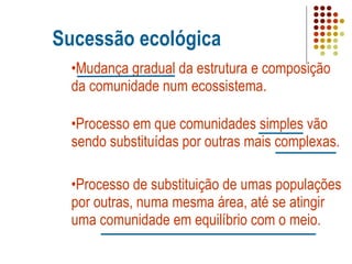Sucessão ecológica Mudança gradual da estrutura e composição da comunidade num ecossistema. Processo em que comunidades simples vão sendo substituídas por outras mais complexas. Processo de substituição de umas populações por outras, numa mesma área, até se atingir uma comunidade em equilíbrio com o meio. 
