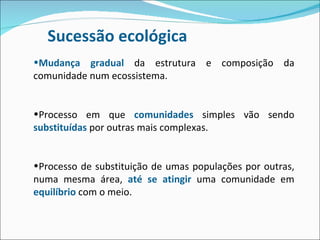 Sucessão ecológica Mudança gradual  da estrutura e composição da comunidade num ecossistema. Processo em que  comunidades  simples vão sendo  substituídas  por outras mais complexas. Processo de substituição de umas populações por outras, numa mesma área,  até se atingir  uma comunidade em  equilíbrio  com o meio. 